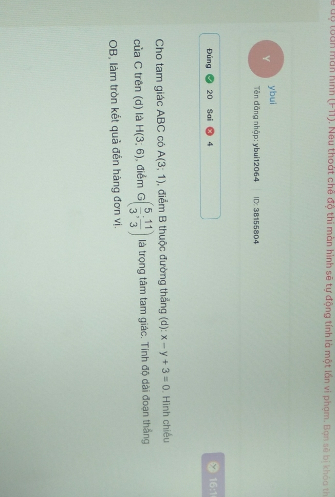 Từ uộ toàn màn hình (F11). Nều thoát chế độ thi màn hình sẽ tự động tính là một lần vi phạm. Ban sẽ bi khóa th 
Y ybui 
Tên đăng nhập: ybui12064 ID: 38155804
Đúng 20 Sai 4 16:1 
Cho tam giác ABC có A(3;1) , điểm B thuộc đường thẳng (d): x-y+3=0. Hình chiếu 
của C trên (d) là H(3;6) , điểm G( 5/3 ; 11/3 ) là trọng tâm tam giác. Tính độ dài đoạn thẳng 
OB, làm tròn kết quả đến hàng đơn vị.