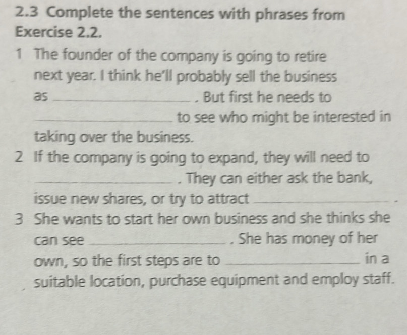 2.3 Complete the sentences with phrases from 
Exercise 2,2. 
1 The founder of the company is going to retire 
next year. I think he'll probably sell the business 
as _. But first he needs to 
_to see who might be interested in 
taking over the business. 
2 If the company is going to expand, they will need to 
_. They can either ask the bank, 
issue new shares, or try to attract_ 
3 She wants to start her own business and she thinks she 
can see _. She has money of her 
own, so the first steps are to _in a 
suitable location, purchase equipment and employ staff.