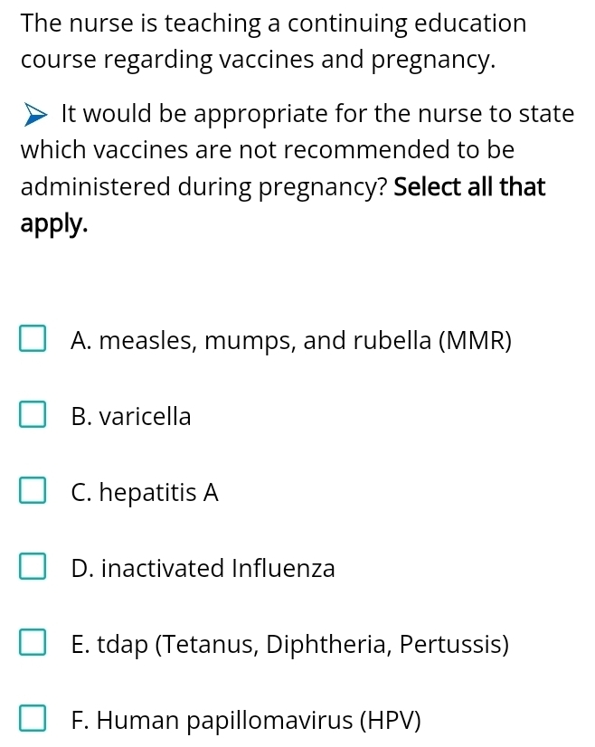 The nurse is teaching a continuing education
course regarding vaccines and pregnancy.
It would be appropriate for the nurse to state
which vaccines are not recommended to be
administered during pregnancy? Select all that
apply.
A. measles, mumps, and rubella (MMR)
B. varicella
C. hepatitis A
D. inactivated Influenza
E. tdap (Tetanus, Diphtheria, Pertussis)
F. Human papillomavirus (HPV)