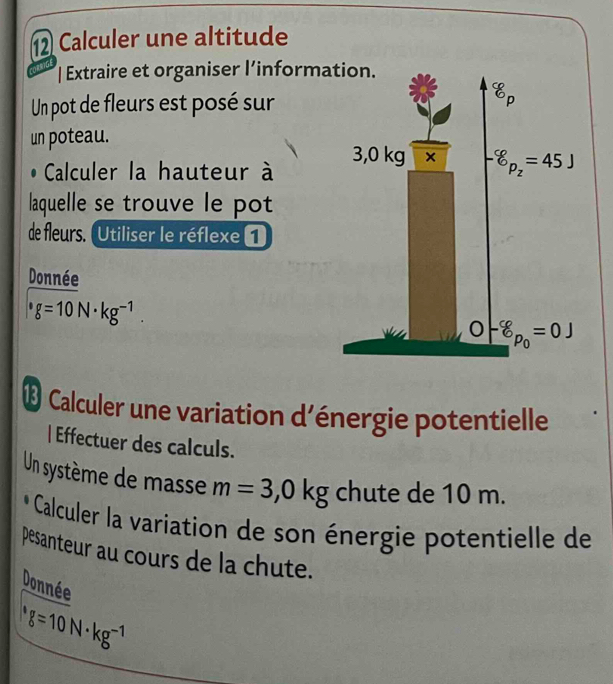 Calculer une altitude
| Extraire et organiser l’inform
Un pot de fleurs est posé sur
un poteau.
Calculer la hauteur à 
laquelle se trouve le pot
de fleurs. Utiliser le réflexe 1
Donnée
g=10N· kg^(-1).
® Calculer une variation d'énergie potentielle
| Effectuer des calculs.
Un système de masse m=3,0kg chute de 10 m.
O Calculer la variation de son énergie potentielle de
pesanteur au cours de la chute.
Donnée
g=10N· kg^(-1)