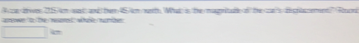 A car dives 215 kim east and then 45 km northh. What is the magntude of the cat's dispfacnement? Gound 
apssiven to the nespet whaté numnfõrer