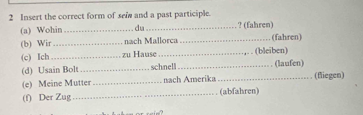 Insert the correct form of sei and a past participle. 
(a) Wohin __? (fahren) 
du 
(b) Wir_ nach Mallorca _(fahren) 
(c) Ich_ zu Hause _(bleiben) 
(d) Usain Bolt _schnell_ (laufen) 
(e) Meine Mutter _nach Amerika _(fliegen) 
(f) Der Zug _(abfahren) 
ein