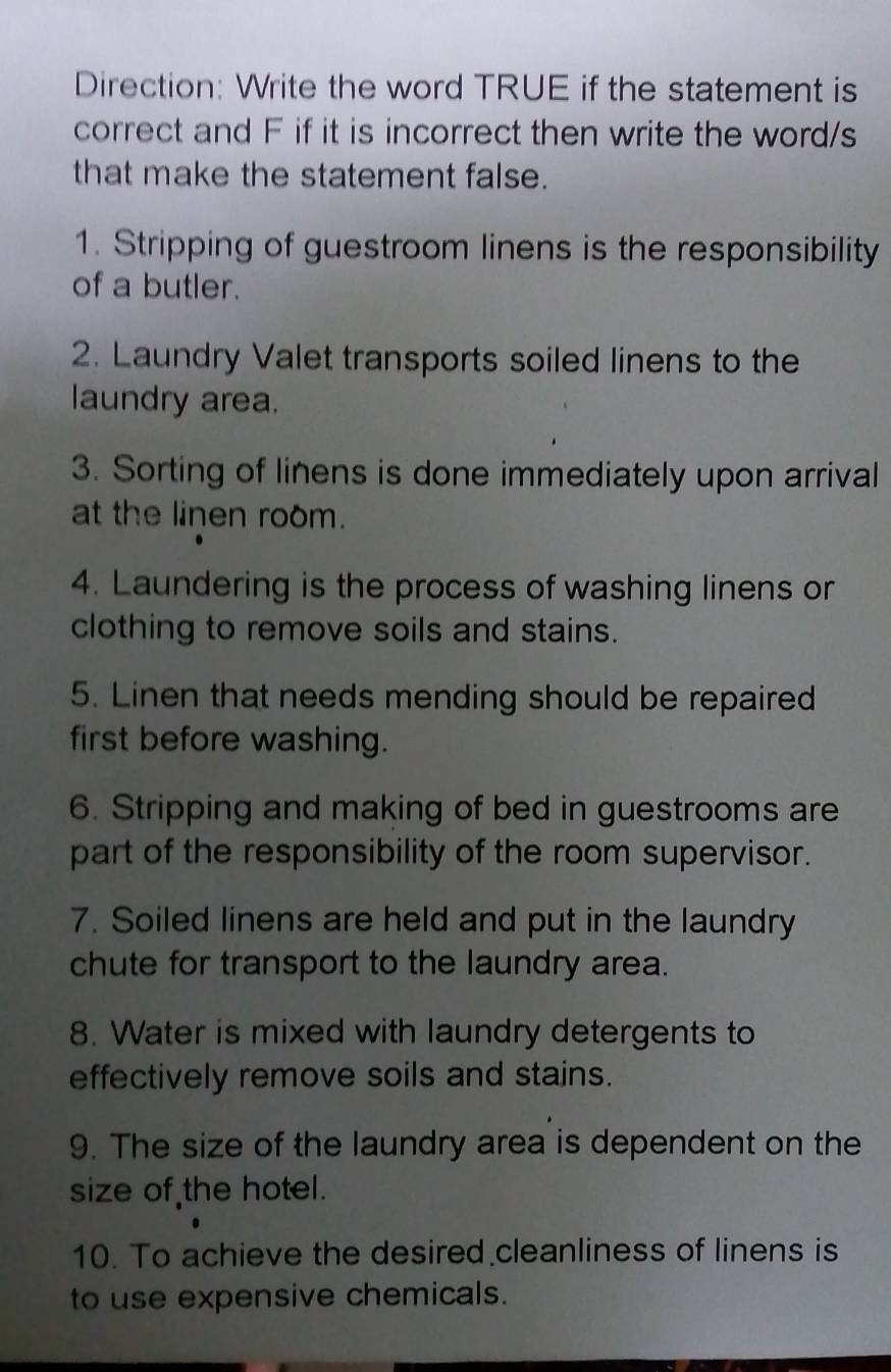 Direction: Write the word TRUE if the statement is 
correct and F if it is incorrect then write the word/s 
that make the statement false. 
1. Stripping of guestroom linens is the responsibility 
of a butler. 
2. Laundry Valet transports soiled linens to the 
laundry area. 
3. Sorting of linens is done immediately upon arrival 
at the linen room. 
4. Laundering is the process of washing linens or 
clothing to remove soils and stains. 
5. Linen that needs mending should be repaired 
first before washing. 
6. Stripping and making of bed in guestrooms are 
part of the responsibility of the room supervisor. 
7. Soiled linens are held and put in the laundry 
chute for transport to the laundry area. 
8. Water is mixed with laundry detergents to 
effectively remove soils and stains. 
9. The size of the laundry area is dependent on the 
size of the hotel. 
10. To achieve the desired cleanliness of linens is 
to use expensive chemicals.