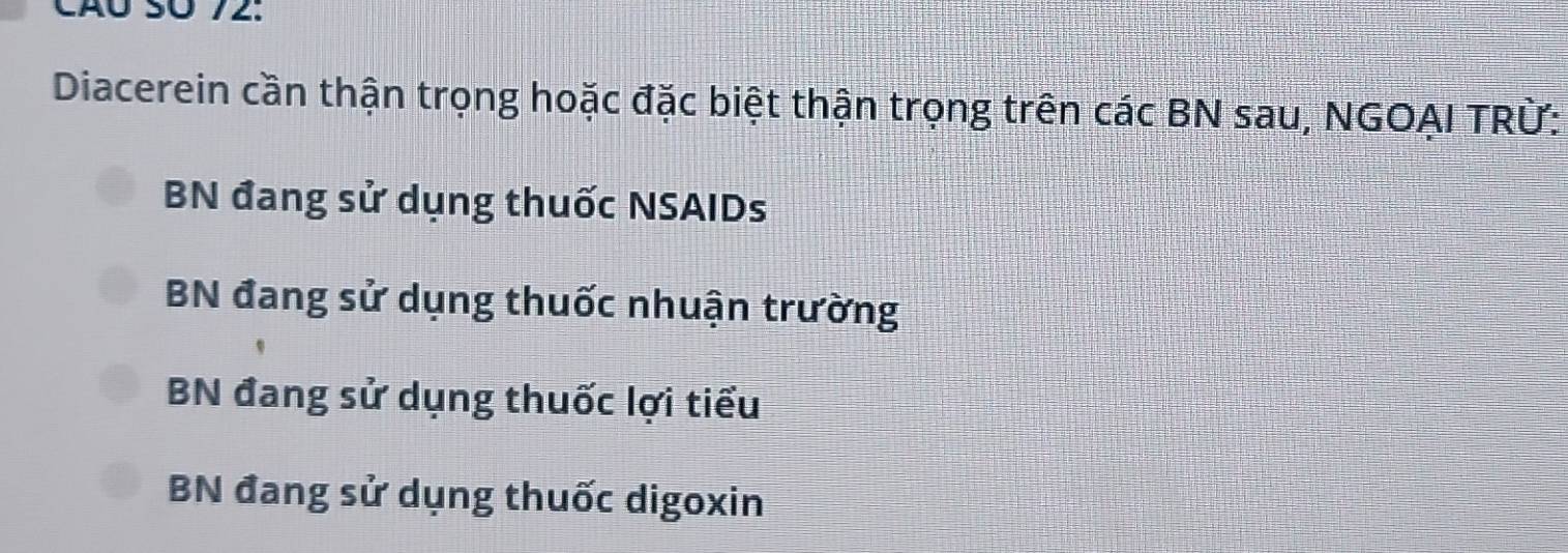 Cãó SÜ 72 :
Diacerein cần thận trọng hoặc đặc biệt thận trọng trên các BN sau, NGOAI TRừ:
BN đang sử dụng thuốc NSAIDs
BN đang sử dụng thuốc nhuận trường
BN đang sử dụng thuốc lợi tiểu
BN đang sử dụng thuốc digoxin