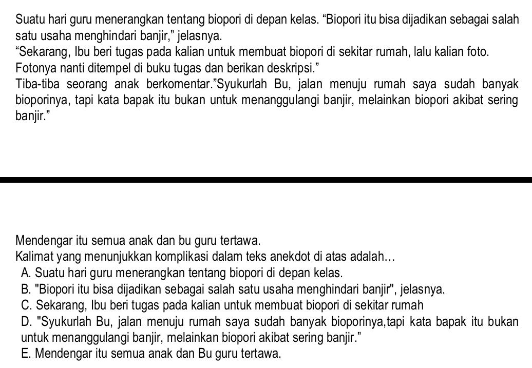 Suatu hari guru menerangkan tentang biopori di depan kelas. “Biopori itu bisa dijadikan sebagai salah
satu usaha menghindari banjir,” jelasnya.
“Sekarang, Ibu beri tugas pada kalian untuk membuat biopori di sekitar rumah, lalu kalian foto.
Fotonya nanti ditempel di buku tugas dan berikan deskripsi.”
Tiba-tiba seorang anak berkomentar."Syukurlah Bu, jalan menuju rumah saya sudah banyak
bioporinya, tapi kata bapak itu bukan untuk menanggulangi banjir, melainkan biopori akibat sering
banjir.”
Mendengar itu semua anak dan bu guru tertawa.
Kalimat yang menunjukkan komplikasi dalam teks anekdot di atas adalah...
A. Suatu hari guru menerangkan tentang biopori di depan kelas.
B. "Biopori itu bisa dijadikan sebagai salah satu usaha menghindari banjir", jelasnya.
C. Sekarang, Ibu beri tugas pada kalian untuk membuat biopori di sekitar rumah
D. "Syukurlah Bu, jalan menuju rumah saya sudah banyak bioporinya,tapi kata bapak itu bukan
untuk menanggulangi banjir, melainkan biopori akibat sering banjir.”
E. Mendengar itu semua anak dan Bu guru tertawa.