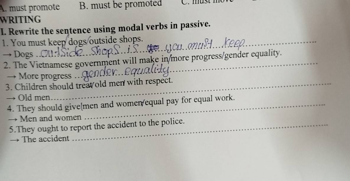 A. must promote B. must be promoted C. mus
WRITING
I. Rewrite the sentence using modal verbs in passive.
1. You must keep dogs outside shops._
→ Dogs ..
2. The Vietnamese government will make in/more progress/gender equality.
→ More progress ._
3. Children should treat old men with respect.
→ Old men
4. They should givemen and women/equal pay for equal work.
→ Men and women
5.They ought to report the accident to the police.
→ The accident