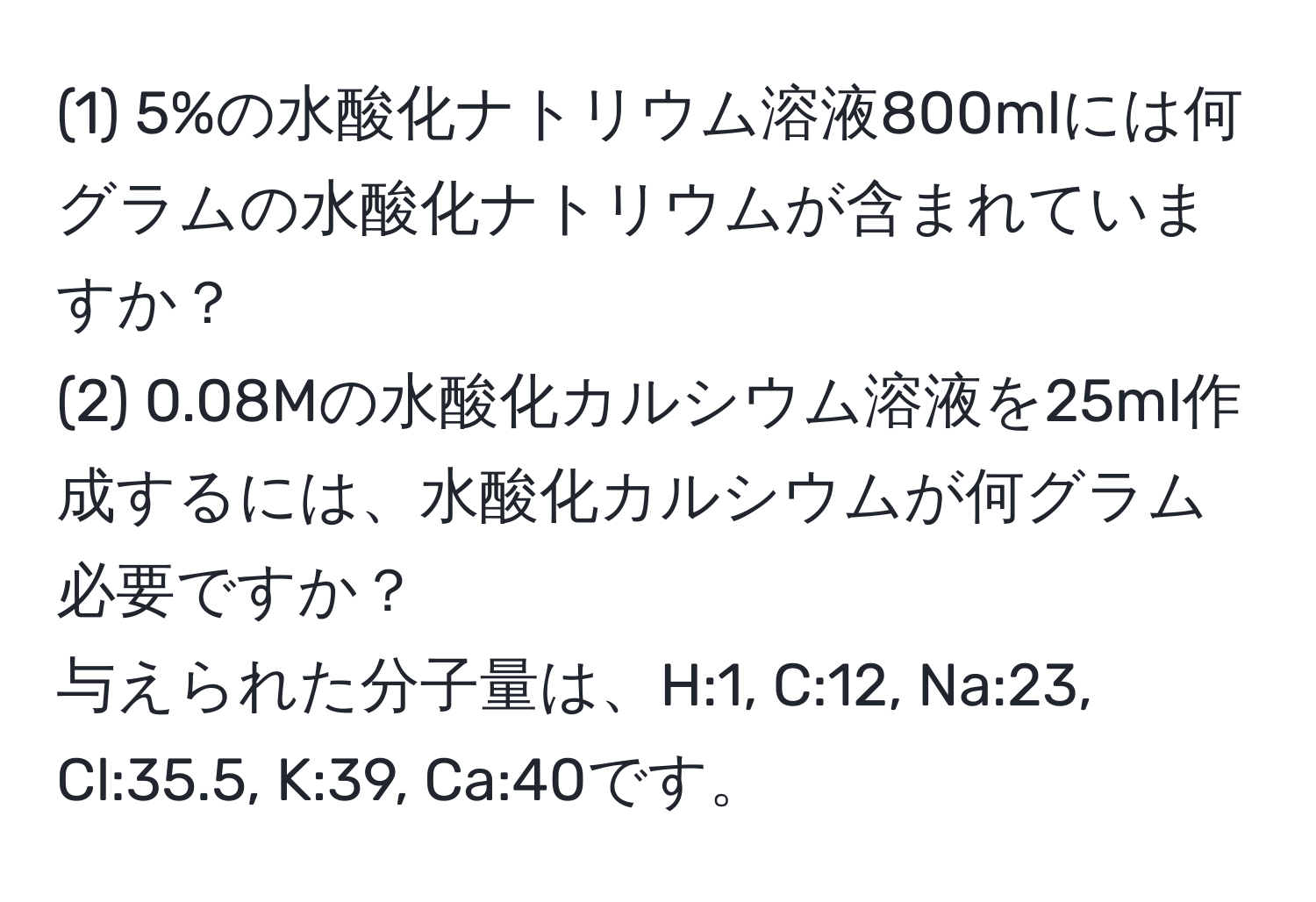 (1) 5%の水酸化ナトリウム溶液800mlには何グラムの水酸化ナトリウムが含まれていますか？  
(2) 0.08Mの水酸化カルシウム溶液を25ml作成するには、水酸化カルシウムが何グラム必要ですか？  
与えられた分子量は、H:1, C:12, Na:23, Cl:35.5, K:39, Ca:40です。