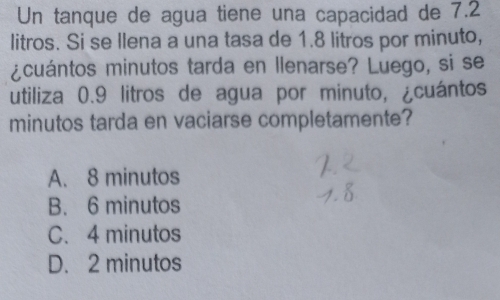 Un tanque de agua tiene una capacidad de 7.2
litros. Si se llena a una tasa de 1.8 litros por minuto,
¿cuántos minutos tarda en llenarse? Luego, si se
utiliza 0.9 litros de agua por minuto, ¿cuántos
minutos tarda en vaciarse completamente?
A. 8 minutos
B. 6 minutos
C. 4 minutos
D. 2 minutos