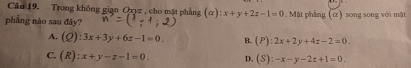 Trong không gian Oxyz , cho mặt phẳng (alpha ):x+y+2z-1=0. Mặt phẳng (α) song song với mặt
phẳng nào sau đây?
A. (Q):3x+3y+6z-1=0.
B. (P):2x+2y+4z-2=0.
C. (R):x+y-z-1=0.
D. (S):-x-y-2z+1=0.