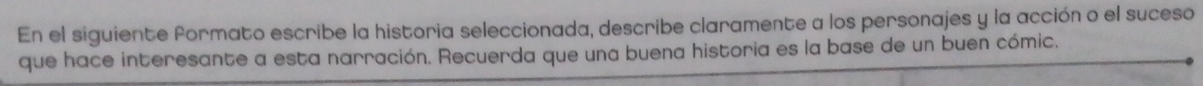 En el siguiente formato escribe la historia seleccionada, describe claramente a los personajes y la acción o el suceso 
que hace interesante a esta narración. Recuerda que una buena historia es la base de un buen cómic.