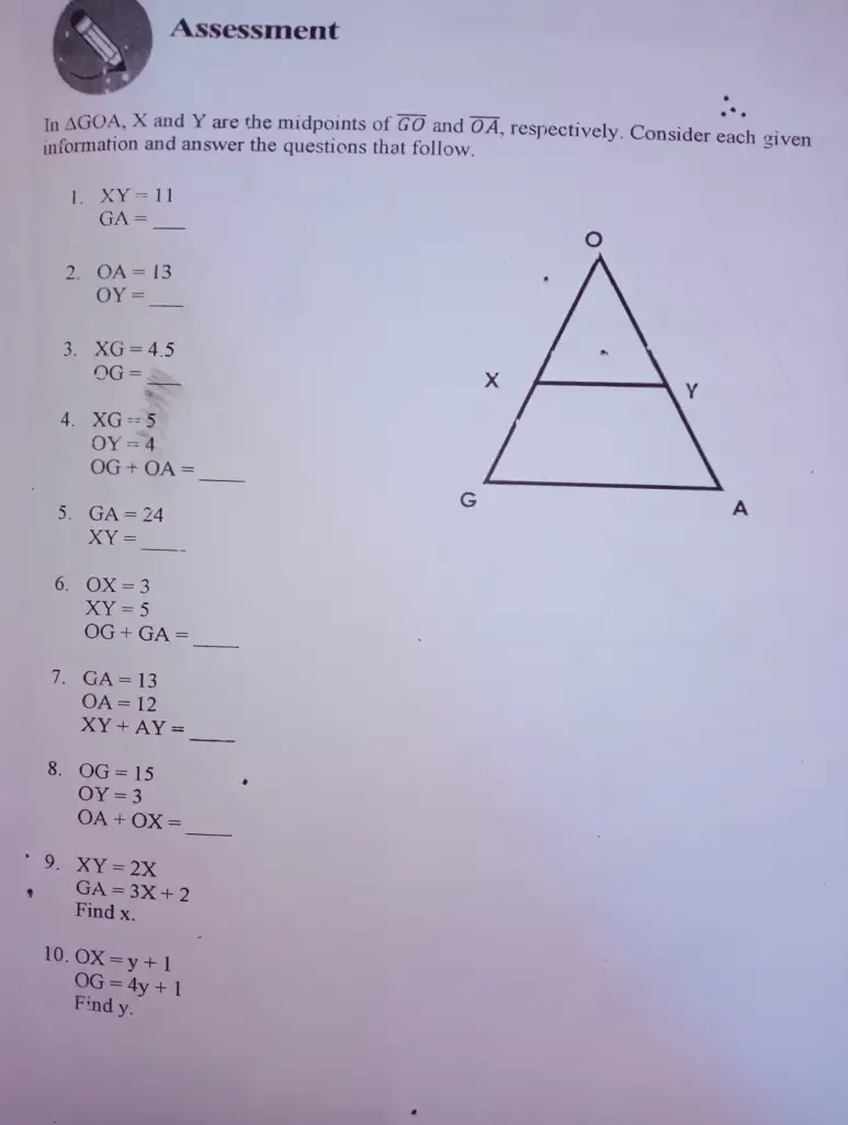 Assessment 
In △ GOA , X and Y are the midpoints of overline GO and overline OA , respectively. Consider each given 
information and answer the questions that follow. 
1. XY=11
_ GA=
2. OA=13
_ OY=
3. XG=4.5
_
OG=
4. XG=5
OY=4
_
OG+OA=
5. GA=24
_
XY=
6. OX=3
XY=5
_
OG+GA=
7. GA=13
OA=12
_
XY+AY=
8. OG=15
OY=3
_
OA+OX=
9. XY=2X
GA=3X+2
Find x. 
10. OX=y+1
OG=4y+1
Find y.