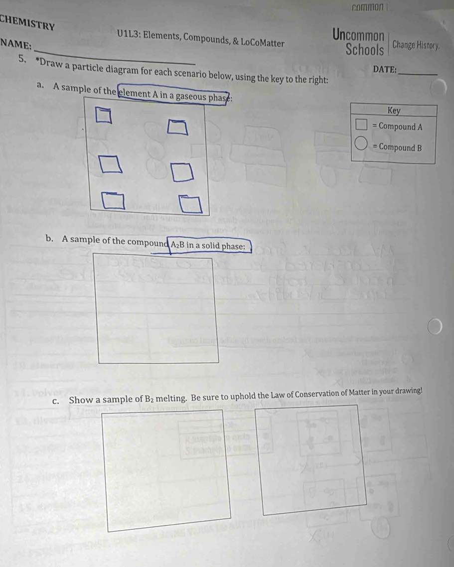 common 
CHEMISTRY 
Uncommon 
_ 
* U1L3: Elements, Compounds, & LoCoMatter 
NAME: Change History. 
Schools 
DATE:_ 
5. *Draw a particle diagram for each scenario below, using the key to the right: 
a. A sample of the element A in a gaseous phase: 
Key 
Compound A 
= Compound B 
b. A sample of the compound A₂B in a solid phase: 
c. Show a sample of B_2 melting. Be sure to uphold the Law of Conservation of Matter in your drawing!