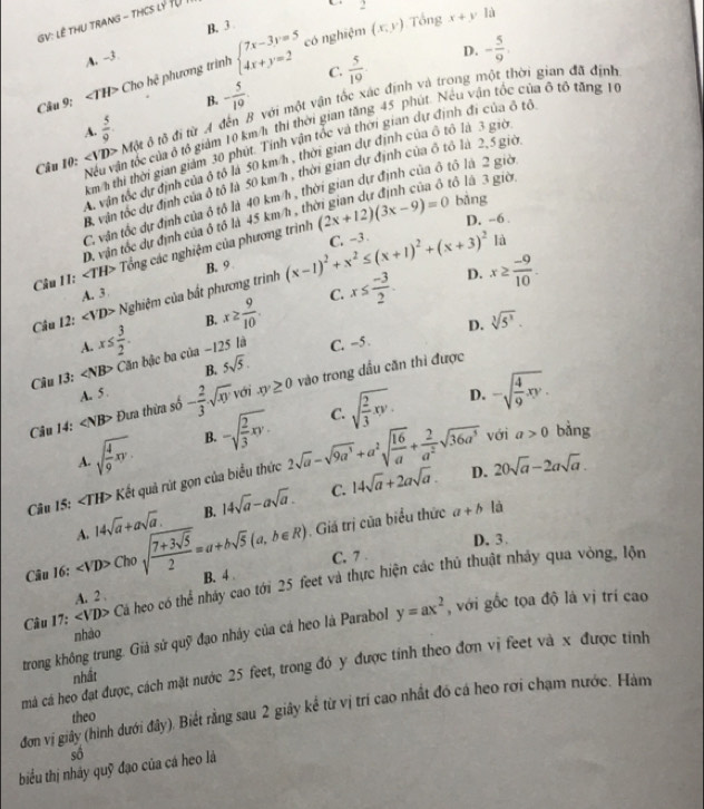 B.3 2
GV: LÊ THU TRANG - THCS LÝ TU
U
có nghiệm (x,y) Tổng x+y lù
A. -3
Câu 9: ∠ TH> Cho hc^2 phương trình beginarrayl 7x-3y=5 4x+y=2endarray.
D. - 5/9 .
C.  5/19 .
B. - 5/10 .
A.  5/9 . đỗ đi từ A đến B với một vận tốc xác định và trong một thời gian đã định
Câu 10: ∠ VD>Motd Nếu vận tốc của ở tổ giám 10 km/h thị thời gian tăng 45 phút. Néu vận tốc của 6 tổ tăng 16
Em h thi thời gian giám 30 phút. Tính vận tốc và thời gian dự định đi của ở tổ. vận tốc dự định của ô tổ là 50 km h , thời gian dự định của ô tổ là 3 giờ
B, vận tốc dự định của ô tổ là 50 km/h , thời gian dự định của ô tổ là 2,5 giờ.
tô là 3 giờ
C. vận tốc dự định của ô tổ là 40 km h, thời gian dự định của ô tô là 2 giờ
C. -3 D. -6 .
D. vận tốc dự định của ô tố là 45 km/h , tỉ
Câu 11: ∠ TH> Tổng các nghiệm của phương trình (2x+12)(3x-9)=0
bàng
là
A. 3 B. 9 .
D.
Câu 12: ∠ VD> Nghiệm của bất phương trình (x-1)^2+x^2≤ (x+1)^2+(x+3)^2
B. x≥  9/10  C. x≤  (-3)/2 . x≥  (-9)/10 .
x≤  3/2 .
D.
A.
B. 5sqrt(5). sqrt[3](5^3).
Câu 13: ∠ NB> Căn bậc ba của -125 là C. -5.
Câu 14: ∠ NB> Đưa thừa số - 2/3 sqrt(xy) với xy≥ 0 vào trong dầu căn thì được
A. 5.
D.
C.
A. sqrt(frac 4)9xy. B. -sqrt(frac 2)3xy. sqrt(frac 2)3xy. -sqrt(frac 4)9xy.
D. 20sqrt(a)-2asqrt(a).
Câu 15: ∠ TH> Kết quả rút gọn của biểu thức 2sqrt(a)-sqrt(9a^3)+a^2sqrt(frac 16)a+ 2/a^2 sqrt(36a^3)
với a>0 bảng
C.
A. 14sqrt(a)+asqrt(a). B. 14sqrt(a)-asqrt(a). 14sqrt(a)+2asqrt(a).
Giá trị của biểu thức a+b là
C. 7 . D.3
Câu 16: Chosqrt(frac 7+3sqrt 5)2=a+bsqrt(5)(a,b∈ R) B. 4 
Câu 17; Cá heo có thể nhảy cao tới 25 feet và thực hiện các thủ thuật nhảy qua vòng, lộn
A. 2 .
trong không trung. Giả sử quỹ đạo nhảy của cá heo là Parabol y=ax^2 , với gốc tọa độ là vị trí cao
nhào
má cá heo đạt được, cách mặt nước 25 feet, trong đó y được tính theo đơn vị feet và x được tỉnh
nhất
đơn vị giây (hình dưới đây). Biết rằng sau 2 giây kể từ vị trí cao nhất đó cá heo rơi chạm nước. Hàm
theo
sô
biểu thị nhảy quỹ đạo của cá heo là