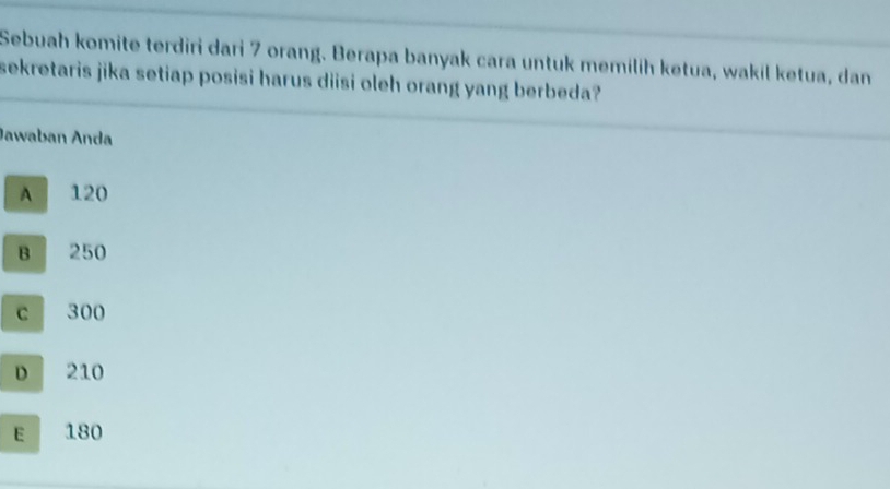 Sebuah komite terdiri dari 7 orang. Berapa banyak cara untuk memilih ketua, wakil ketua, dan
sekretaris jika setiap posisi harus diisi oleh orang yang berbeda?
Jawaban Anda
A 120
B 250
c 300
D 210
E 180