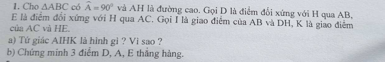 Cho △ ABC có widehat A=90° và AH là đường cao. Gọi D là điểm đối xứng với H qua AB, 
E là điểm đối xứng với H qua AC. Gọi I là giao điểm của AB và DH, K là giao điểm 
của AC và HE. 
a) Tứ giác AIHK là hình gì ? Vì sao ? 
b) Chứng minh 3 điểm D, A, E thắng hàng.