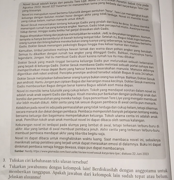 Novel Sesuk adalah karya dari penulis Tere Liye. No Pán Penerbit Sabak Grip pada
Agustus 2022. Novel 327 halaman ini menawarkan tema yarg berbeds dar karya-karya Tere Liye
yang blassanya
Novel ini merupakan novel bertema futuristik dengan sentuhan "horor". Tere Liye mengangkst kisch
keluarga dengan belutan misteri horor dengan akhir yang tidak terduga. Novel ini memilki kissh
yang cukup kelam, namun menarik untuk diikuti.
Novel Sesuk menceritakan tentang keluarga Gadis yang pindah dari kota ke desa. Di desa mereke
menempati rumah tua yang kstanya angker. Namun, Gadis tidak percaya hal mistis. Awainya mereka
hidup damai. Hingga suatu ketika hal ganjal dirasakan oleh Gadis.
lagus dinyatakan hilang dan jejaknya menunjukkan ke waduk. Jadi, la dinyatakan tenggelsm. Namun,
temyata ia hanya bersembunyi di bawah kolong tempat tidur. Setelah itu, Bagus tidak ingin bertemu
orang tuanya dan bilang bahwa mereka bukan orang tuanya yang sebenamya. la hanya mau bertemu
Gadis. Dokter Sesuk menangani psikologis Bagus hingga mau keluar kamar dan makan
Kemudian, timbul peristiwa matinya hewan ternak dan warna daun pohon angker yang berubah
Semua itu dikaitkan dengan rumah tua angker yang ditinggali Gadis. Bahkan, munculnya hantu
legendaris, Jongen. Hal itu membuat Gadis diusir karena rumah tua itu mau dibakar
Dokter Sesuk yang masih tinggal bersama keluarga Gadis pun meðuruskan sebuah kebenaran
yang terjadi di keluarga Gadis. Dokter Sesuk membawa Gadis melintasi sebuah portal cahaya dan
memperlihatkan masa depan Bumi yang hancur karena keserakahan manusia. Manusia akhimya
digantikan oleh robot android. Pencipta prorotipe android tersebut adalah Bagus di usia 24 tahun
Dokter Sesuk menjelaskan bahwa benar orang tuanya bukan orang tua aslinya. Bahkan, Dokter Sesuk
pun android. Hantu Jongen pun ciptaan Bagus dari kenangan masa kecilnya. Dokter Sesuk meminta
Gadis membesarkan Bagus dengan benar karena Bagus adalah aset masa depan.
Novel ini memiliki tema futuristik yang cukup kelam. Tokoh yang mendapat sorotan dalam novel ini
adalah anak-anak seperti Gadis dan Bagus. Kisah mereka pun berkaitan dengan psikologi anak dari
kondisi dan permasalshan yang mereka hadapi. Gaya penceritaan Tere Liye yang mengalir membuat
alur lebih mudah diikuti. Akhir cerita yang tak sesuai dugaan pembaca di awal cerita pun menarik,
Kelebihan pada novel ini ada pada permasalahan yang tidak terduga dan cukup kelam, tetapi dikemas
secara menarik dan dekat dengan pembaca. Pembaca memperoleh banyak pelajaran tentang waktu
bersama keluarga dan bagaimana memperlakukan keluarga. Tokoh utama cerita ini adalah anak-
anak. Pemilihan tokoh anak-anak membuat novel ini dapat dibaca oleh semua kalangan.
Kekurangan novel ini terdapat pada alurnya yang lambat di awal, tetapi terkesan terburu-buru di
akhir. Alur yang lambat di awal membuat pembaca jenuh. Akhir cerita yang terkesan terburu-buru
membuat pembaca mendapat akhir yang tiba-tiba begitu saja.
Novel ini dapat dibaca untuk menghabiskan waktu luang. Saat membaca novel ini, sebaiknya
menikmati setiap peristiwa yang terjadi untuk dapat merasakan emosi di dalamnya. Buku ini dapat
dinikmati pembaca remaja hingga dewasa, siapa pun dapat membacanya.
Sumber: Nandy https://www.gramedia com/best-seller/revlew-novel-sesuk-karya-tere-liye/, diakses 22 Juni 2023
3. Tuliskan ciri kebahasaan teks ulasan tersebut!
4. Tukarkan jawabanmu dengan kelompok lain! Berdiskusilah dengan anggotamu untuk
memberikan tanggapan. Apakah jawaban dari kelompok lain sudah tepat atau belum
Jelaskan alasanmu!