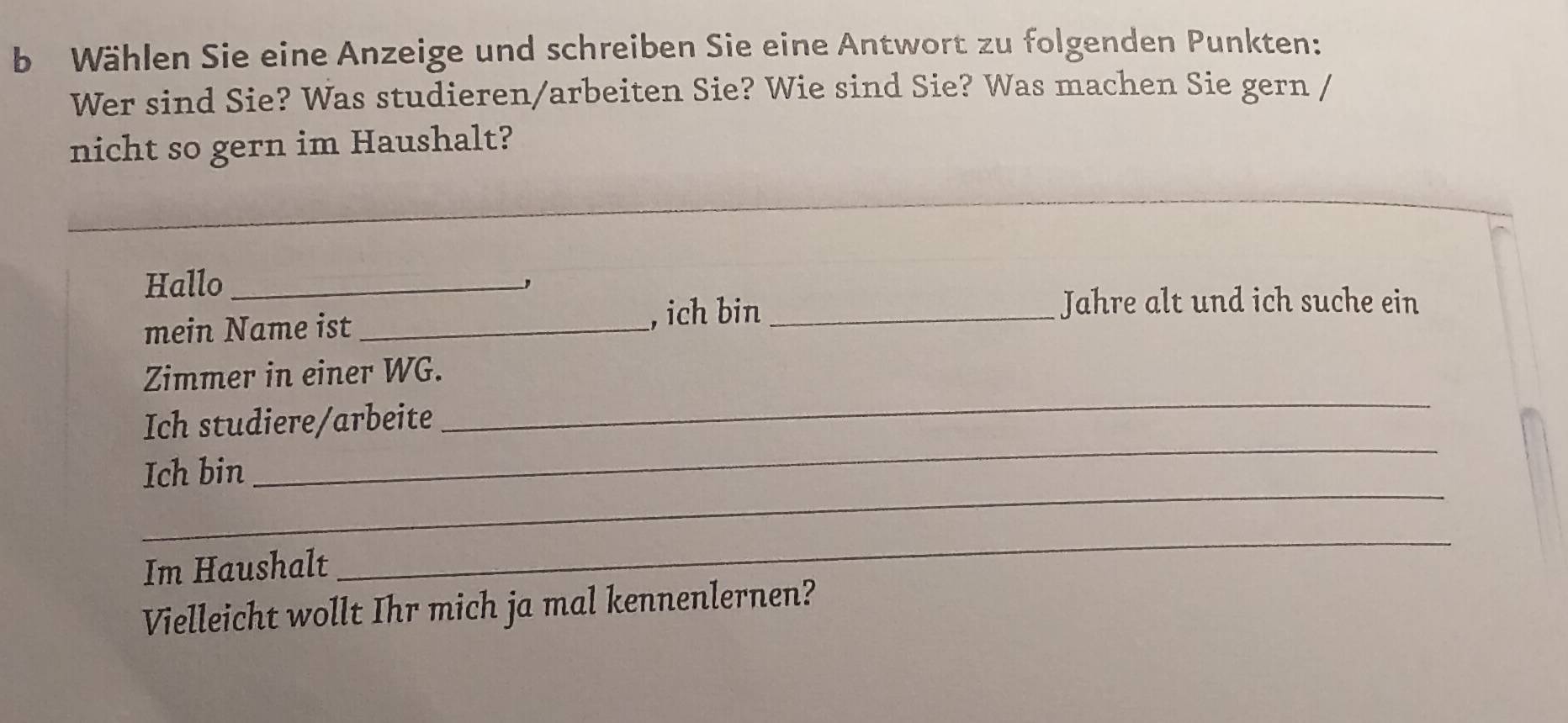 Wählen Sie eine Anzeige und schreiben Sie eine Antwort zu folgenden Punkten: 
Wer sind Sie? Was studieren/arbeiten Sie? Wie sind Sie? Was machen Sie gern / 
nicht so gern im Haushalt? 
Hallo_ 
、 
mein Name ist_ 
, ich bin _Jahre alt und ich suche ein 
_ 
Zimmer in einer WG. 
_ 
Ich studiere/arbeite 
_ 
Ich bin 
Im Haushalt 
_ 
Vielleicht wollt Ihr mich ja mal kennenlernen?