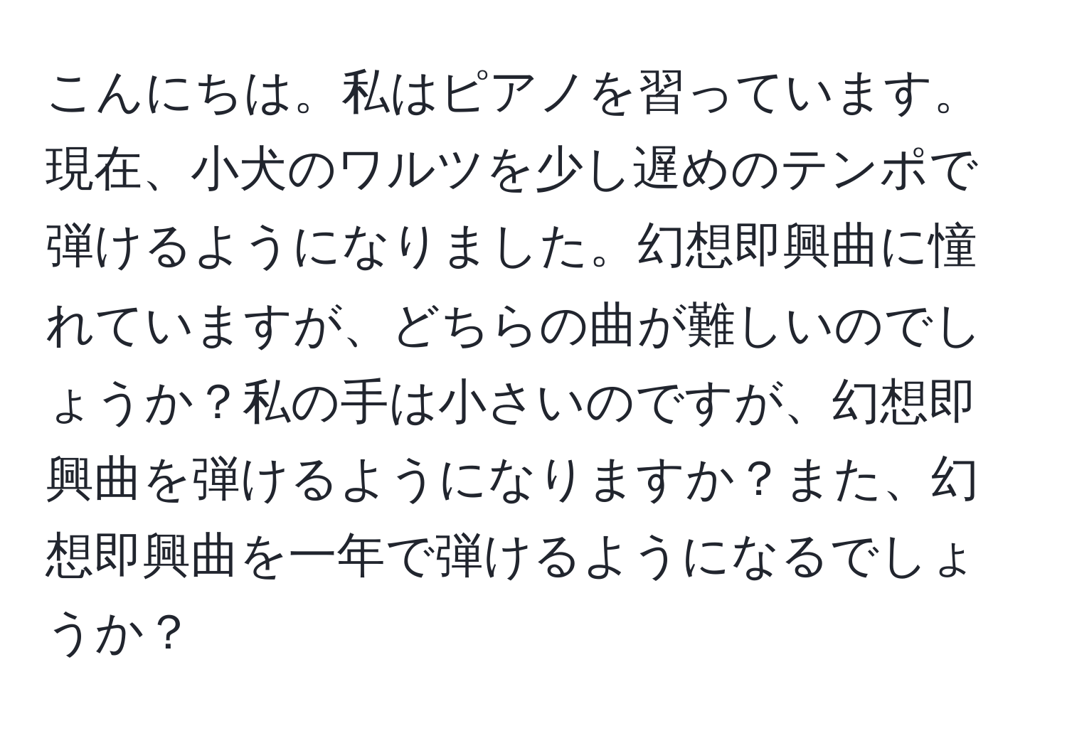 こんにちは。私はピアノを習っています。現在、小犬のワルツを少し遅めのテンポで弾けるようになりました。幻想即興曲に憧れていますが、どちらの曲が難しいのでしょうか？私の手は小さいのですが、幻想即興曲を弾けるようになりますか？また、幻想即興曲を一年で弾けるようになるでしょうか？