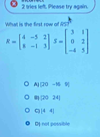 mconett
2 tries left. Please try again.
What is the first row of RS?
R=beginbmatrix 4&-5&2 8&-1&3endbmatrix S=beginbmatrix 3&1 0&2 -4&5endbmatrix
A) [20-169]
B) [2024]
C) [44]
D) not possible