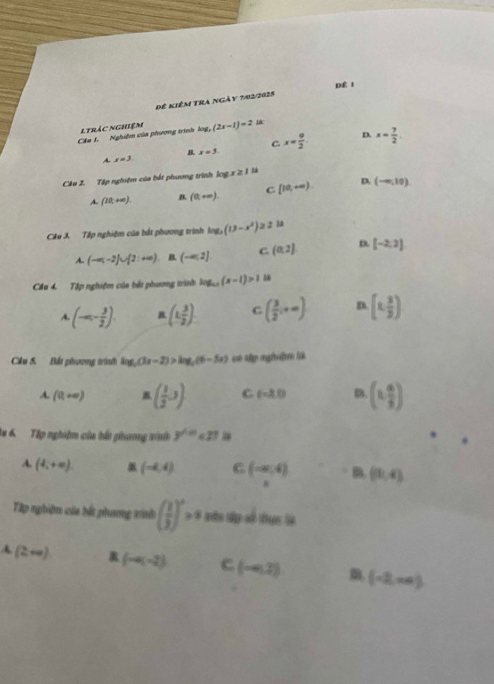 D 1
Đê kiêm tra ngày 7/02/2025
ltrác nghiệm
Câu 1. Nghiệm của phương trình log _3(2x-1)=2
D.
C
A. x=3. B. x=5. x= 9/2 . x= 7/2 .
CAu 2. Tập nghiệm của bắt phương trình l0g x≥ 1
A. (10,+∈fty ). B (0,+∈fty ). C [10,+∈fty ). D. (-∈fty ,10)
CAu 3. Tập nghiệm của bắt phương trình log _3(13-x^2)≥ 2
A. (-∈fty ,-2]∪ [2:+∈fty ) (-∈fty ,2] C. (0,2) D. [-2,2]
Câu 4. Tập nghiệm của bắt phương trình log _a(x-1)>1 na
A (-∈fty ,- 3/2 ). B. (1, 3/2 ). C ( 3/2 ,+∈fty ) D. [1, 3/2 )
Câu S. Bắt phương trình log _5(3x-2)>log _5(6-5x) có tập nghiên là
A. (0,+∈fty ) ( 1/2 ,3) C (-3,0) B. (1, 4/5 )
la 6 Tập nghiệm của hắt ghương vinh y^(∠ =0)<23</tex>
A. (4_i+∈fty ). (-4,4) C (-∈fty ,4) B (9,4)
□ 
Tp nghiên của bấ phưng vih ( 1/3 )^x>9 बकn tập số thu lê
2+∈fty ) (-4(-2) C (-∈fty ,2) m. (-2,π a)