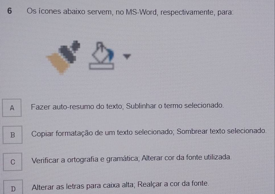 Os ícones abaixo servem, no MS-Word, respectivamente, para:
A Fazer auto-resumo do texto; Sublinhar o termo selecionado.
B Copiar formatação de um texto selecionado; Sombrear texto selecionado.
C Verificar a ortografia e gramática; Alterar cor da fonte utilizada.
D Alterar as letras para caixa alta; Realçar a cor da fonte.