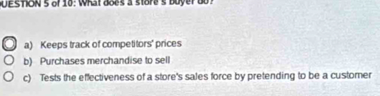 UESTION 5 of 10: What does a store's buyerdo?
a) Keeps track of competitors' prices
b) Purchases merchandise to sell
c) Tests the effectiveness of a store's sales force by pretending to be a customer