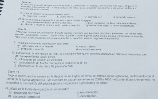 Texto 10
El quipu era un cordel de aproximadamente unos 30 centimetros (sin embargo, existen unos más largos) al que se le
amarraban hilos mulzicolores. De estos partían obras hebras unidas mediante nudos hechos a distancias variables y en
hilos de diferentes colores
19. ¿Cuál es la forma de organización en el texto?
a) secuencia narrativa b) causa-efecto c) enumeración d) secuencia temporal
20. Sobre la lectura podemos inferir respecto a los nudos de los quipus:
a) Eran multicolores debido al color de los hilos. c) Eran elaborados con fines netamente estéticos.
b) Servían a modo de ornato a cada una de las cuerdas d) Indican cifras según un orden preestablecido.
Texto 11
Todos los veranos se producen en España grandes incendios que provocan gravísimos problemas: las plantas desa-
parecen, los animales mueren o huyen a otros lugares y la tierra queda expuesta a la erosión y finalmente se desertiza
Para atajar estos problemas se requiere adoptar un complejo sistema de prevención y control
21. ¿Cuál es la forma de organización en el texto?
a) comparación-contraste c) causa - efecto
b) problema - solución d) secuencia narrativa
22. Extrapolando la información del texto, no es posible inferir que el problema detallado en el texto es comparable con:
a) La explosión del volcán Tonga.
b) El derrame de petróleo en Ventanilla.
c) La inundación de Machu Picchu por el desborde de un río.
d) El incendio en la discoteca Utopia el año 2002
Texto 12
Todo el macizo andino emerge en la Región de los Lagos en forma de blancos conos aglaciados, contrastando con el
verde de la tupida vegetación. Las cumbres se encuentran entre los 2000 y 4000 metros de altura y, en general, no
presentan al montañista dificultades técnicas especiales o problemas de altitud.
23. ¿Cuál es la forma de organización en el texto?
a) secuencia narrativa c) enumeración
b) secuencia temporal d) descripción