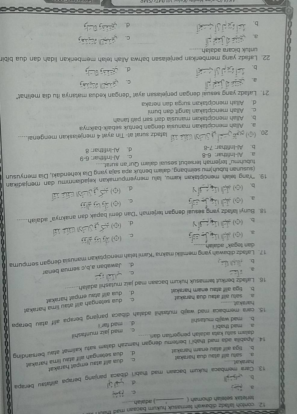 contoh lafadz dibawah termasuk hukum bacaan mad thabi
terletak setelah dhomah ( _) adalah
C.
a.
d.
b.
13. Cara membaca hukum bacaan mad thabi'i dibaca panjang berapa alifatau berapa
harakat.
c. dua alif atau empat harakat
d. dua setengah alif atau lima harakat
a. satu alif atau dua harakat
b. tiga alif atau enam harakat
14. Apabila ada mad thabi`i bertemu dengan hamzah dalam satu kalimat atau bersanding
dalam satu kata adalah pengertian dari
c. mad jaiz munfashil
a. mad thabi`i
d. mad far`i
b. mad wajib mutashil
15. cara membaca mad wajib mutashil adalah dibaca panjang berapa alif atau berapa
harakat.
c. dua setengah alif atau lima harakat
d. dua alif atau empat harakat
a. satu alif atau dua harakat
b. tiga alif atau enam harakat
16. Lafadz berikut termasuk hukum bacaan mad jaiz mutashil adalah
C.
a.
d. Jawaban a,b,c semua benar
b.
17. Lafadz dibawah yang memiliki makna "Kami telah menciptakan manusia dengan sempurna
dan tegak" adalah
a. 0)
C.
b. (o)
d.
18. Bunyi lafadz yang sesuai dengan terjemah "Dan demi bapak dan anaknya" adalah.
a.
C.
b.
d.
19. “Yang telah menciptakan kamu, lalu menyempurnakan kejadianmmu dan menjadikan
(susunan tubuh)mu seimbang, dalam bentuk apa saja yang Dia kehendaki, Dia menyusun
tubuhmu” terjemah tersebut sesuai dalam Qur'an surat.....
a. Al-Infithar: 6-8 c. Al-Infithar: 6-9
b. Al-Infithar: 7-8 d. Al-Infithar: 8
20. lafadz surat at- Tin ayat 4 menjelaskan mengenai.....
a. Allah menciptakan manusia dengan bentuk sebaik-baiknya
b. Allah menciptakan manusia dari sari pati tanah
c. Allah menciptakan langit dan bumi
d. Allah menciptakan surga dan neraka
21. Lafadz yang sesuai dengan penjelasan ayat “dengan kedua matanya itu dia melihat”
a.
C.
b.
d.
22. Lafadz yang memberikan penjelasan bahwa Allah telah memberikan lidah dan dua bibir
untuk bicara adalah_
a
a.
C.

b.
d.