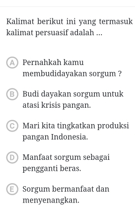 Kalimat berikut ini yang termasuk
kalimat persuasif adalah ...
A Pernahkah kamu
membudidayakan sorgum ?
B Budi dayakan sorgum untuk
atasi krisis pangan.
C) Mari kita tingkatkan produksi
pangan Indonesia.
D Manfaat sorgum sebagai
pengganti beras.
E Sorgum bermanfaat dan
menyenangkan.