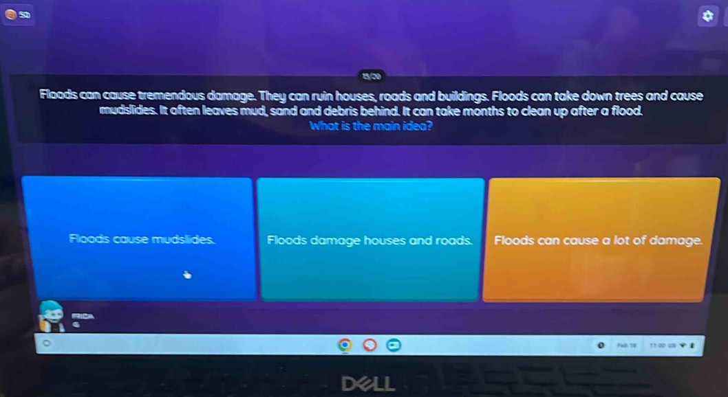 Floods can cause tremendous damage. They can ruin houses, roads and buildings. Floods can take down trees and cause
mudslides. It often leaves mud, sand and debris behind. It can take months to clean up after a flood.
What is the main idea?
Floods cause mudslides. Floods damage houses and roads. Floods can cause a lot of damage.