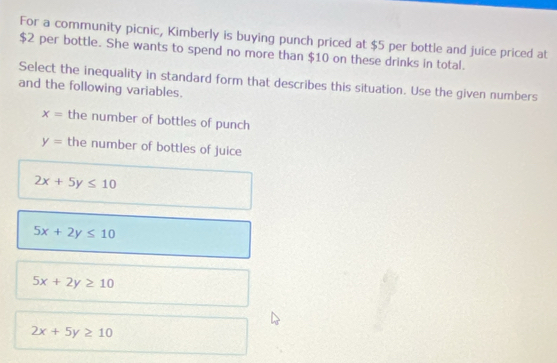 For a community picnic, Kimberly is buying punch priced at $5 per bottle and juice priced at
$2 per bottle. She wants to spend no more than $10 on these drinks in total.
Select the inequality in standard form that describes this situation. Use the given numbers
and the following variables.
x= the number of bottles of punch
y= the number of bottles of juice
2x+5y≤ 10
5x+2y≤ 10
5x+2y≥ 10
2x+5y≥ 10