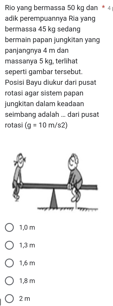 Rio yang bermassa 50 kg dan * 4
adik perempuannya Ria yang
bermassa 45 kg sedang
bermain papan jungkitan yang
panjangnya 4 m dan
massanya 5 kg, terlihat
seperti gambar tersebut.
Posisi Bayu diukur dari pusat
rotasi agar sistem papan
jungkitan dalam keadaan
seimbang adalah ... dari pusat
rotasi (g=10m/s2)
1,0 m
1,3 m
1,6 m
1,8 m
2 m