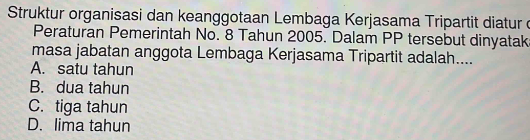 Struktur organisasi dan keanggotaan Lembaga Kerjasama Tripartit diatur d
Peraturan Pemerintah No. 8 Tahun 2005. Dalam PP tersebut dinyatak
masa jabatan anggota Lembaga Kerjasama Tripartit adalah....
A. satu tahun
B. dua tahun
C. tiga tahun
D. lima tahun