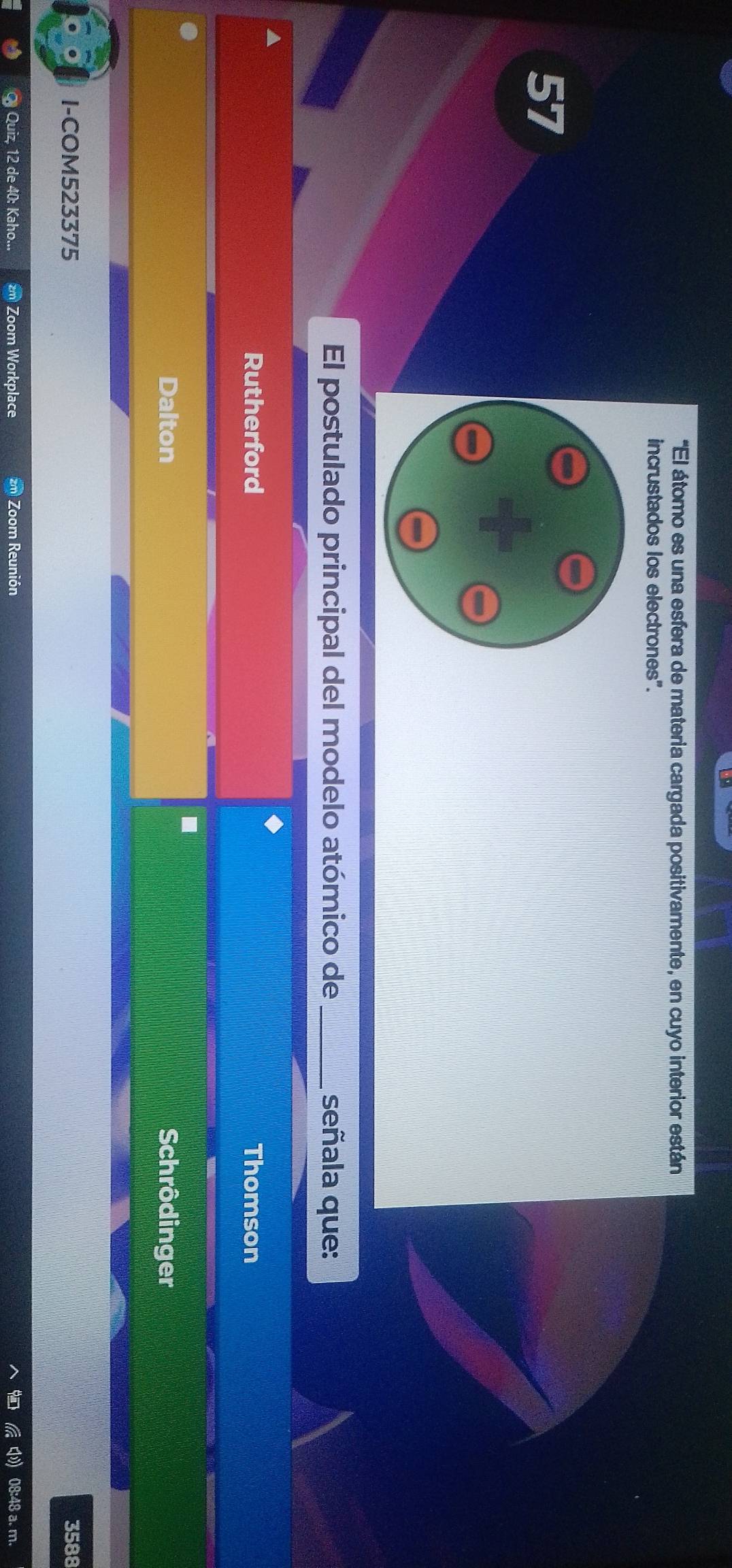'El átomo es una esfera de materia cargada positivamente, en cuyo interior están 
incrustados los electrones". 
67 
El postulado principal del modelo atómico de_ señala que: 
▲ 
Rutherford Thomson 
. 
Dalton Schrôdinger 
I-COM523375 3588 
Q Quiz, 12 de 40: Kaho... zm Zoom Workplace zm Zoom Reunión 08:48 a. m.
