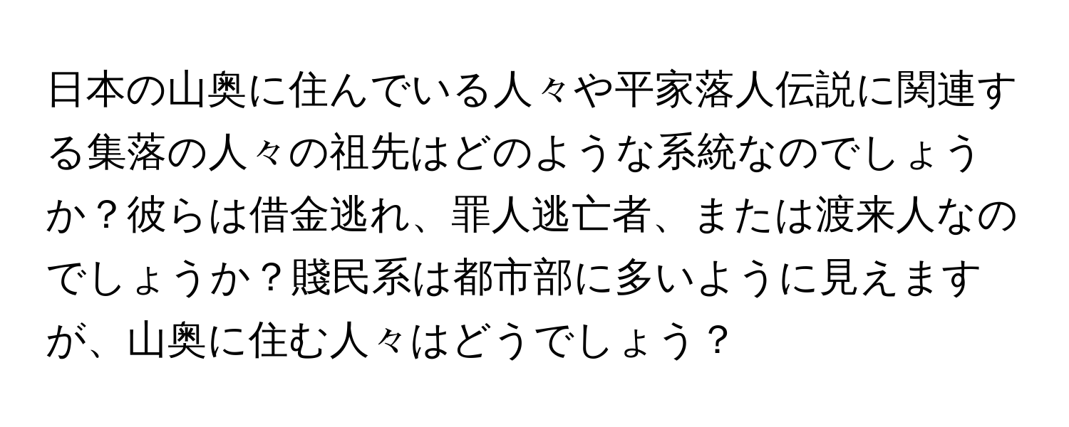 日本の山奥に住んでいる人々や平家落人伝説に関連する集落の人々の祖先はどのような系統なのでしょうか？彼らは借金逃れ、罪人逃亡者、または渡来人なのでしょうか？賤民系は都市部に多いように見えますが、山奥に住む人々はどうでしょう？