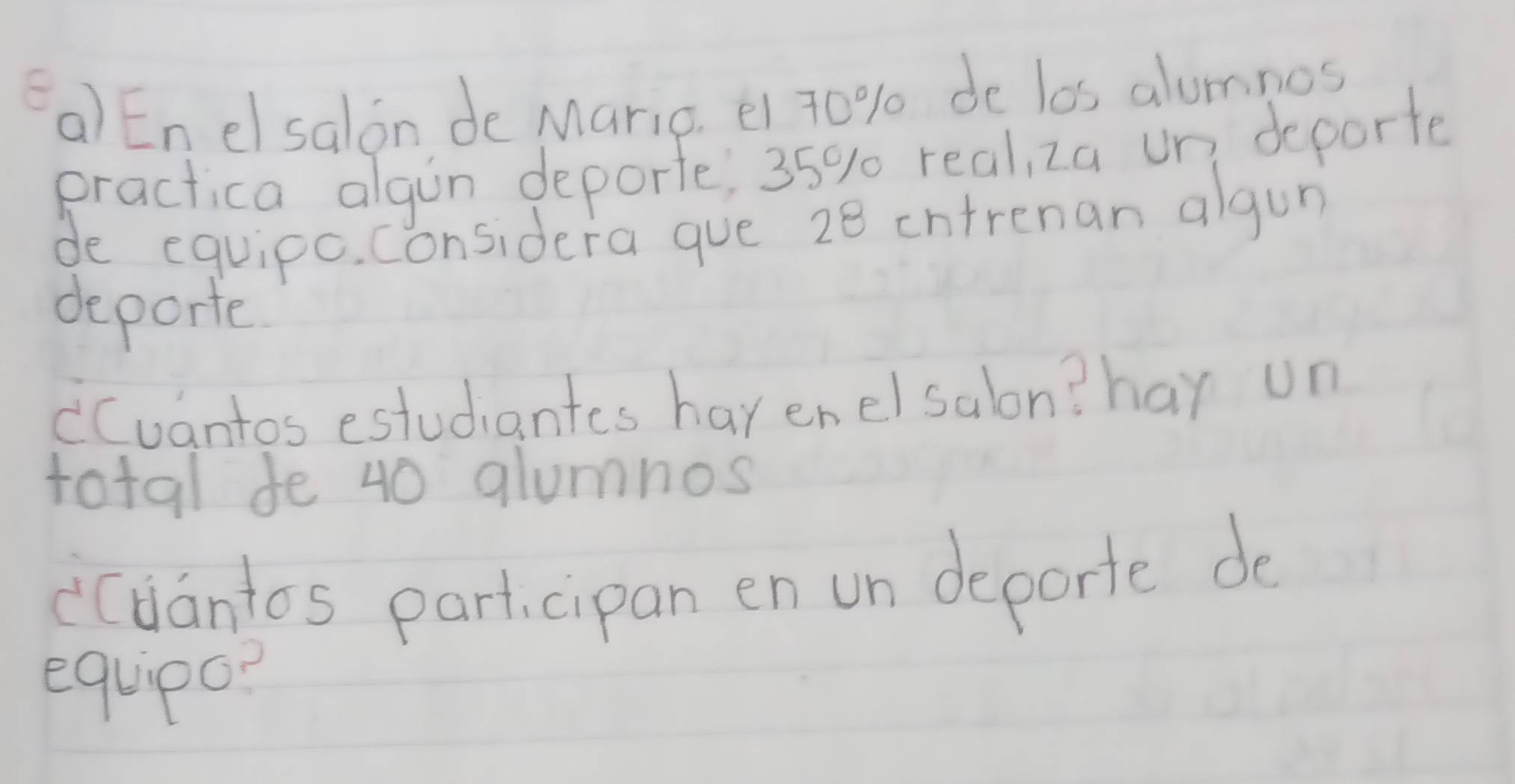 Enelsalon de Maric, e1 70% de los alumnos 
practica algin deporte, 35% real, za un deporte 
de equipo. considera gue 28 intrenan algun 
deporte 
cCuantos estudiantes havenelsalon? har un 
total fe 40 glumnos 
icdantos part, cipan en un deporte do 
equipa?