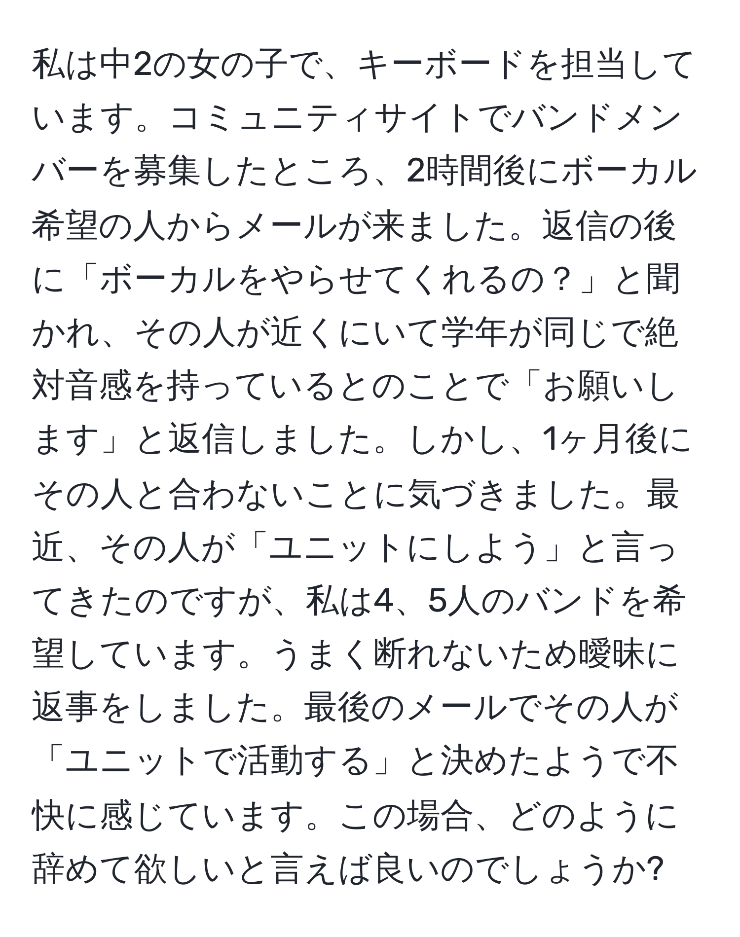 私は中2の女の子で、キーボードを担当しています。コミュニティサイトでバンドメンバーを募集したところ、2時間後にボーカル希望の人からメールが来ました。返信の後に「ボーカルをやらせてくれるの？」と聞かれ、その人が近くにいて学年が同じで絶対音感を持っているとのことで「お願いします」と返信しました。しかし、1ヶ月後にその人と合わないことに気づきました。最近、その人が「ユニットにしよう」と言ってきたのですが、私は4、5人のバンドを希望しています。うまく断れないため曖昧に返事をしました。最後のメールでその人が「ユニットで活動する」と決めたようで不快に感じています。この場合、どのように辞めて欲しいと言えば良いのでしょうか?