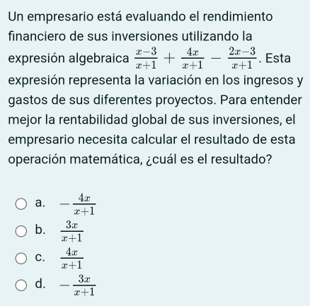 Un empresario está evaluando el rendimiento
financiero de sus inversiones utilizando la
expresión algebraica  (x-3)/x+1 + 4x/x+1 - (2x-3)/x+1 . Esta
expresión representa la variación en los ingresos y
gastos de sus diferentes proyectos. Para entender
mejor la rentabilidad global de sus inversiones, el
empresario necesita calcular el resultado de esta
operación matemática, ¿cuál es el resultado?
a. - 4x/x+1 
b.  3x/x+1 
C.  4x/x+1 
d. - 3x/x+1 