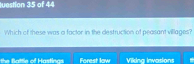 uestion 35 of 44
Which of these was a factor in the destruction of peasant villages?
the Battle of Hastinas Forest law Viking invasions