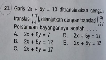 Garis 2x+5y=10 ditranslasikan dengan
translasi beginpmatrix -1 4endpmatrix , dilanjutkan dengan translasi beginpmatrix -3 2endpmatrix. 
Persamaan bayangannya adalah . . .
A. 2x+5y=7 D. 2x+5y=27
B. 2x+5y=12 E. 2x+5y=32
C. 2x+5y=17