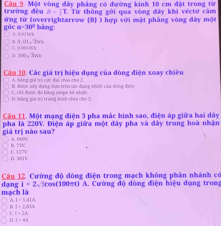 Một vòng dây phẳng có đường kính 10 cm đặt trong từ
trường đều B= 1/π  T T Từ thông gởi qua vòng dây khi véctơ cảm
ứng từ (overrightarrow  B ) hợp với mặt phẳng vòng dây một
góc a=30° bằng:
A. 0,01Wb
B. 0,01sqrt(3)Wb
C. 0,005Wb
D. 100sqrt(3)Wb
Câu 10. Các giá trị hiệu dụng của dòng điện xoay chiều
A. bằng giá trị cực đại chia cho 2.
B. được xây dựng dựa trên tác dụng nhiệt của dòng điện
C. chỉ được đo bằng ampe kế nhiệt.
D. bằng giá trị trung bình chia cho 2.
Câu 11. Một mạng điện 3 pha mắc hình sáo, điện áp giữa hai dây
pha là 220V. Điện áp giữa một dây pha và dây trung hoà nhận
giá trị nào sau?
A. 660V.
B. 73V.
C. 127V.
D. 381V.
Câu 12. Cường độ dòng điện trong mạch không phân nhánh có
dạng i=2sqrt(2)cos (100π t) A. Cường độ dòng điện hiệu dụng trong
mạch là
A. I=1,41A.
B. I=2,83A
C. I=2A
D. I=4A