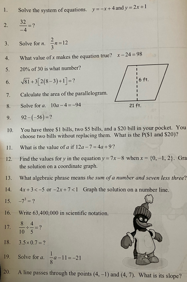 Solve the system of equations. y=-x+4 and y=2x+1
2.  32/-4 = ? 
3. Solve for n.  2/3 n=12
4. What value of x makes the equation true? x-24=98
5. 20% of 30 is what number? 
6. sqrt(81)+3[2(8-3)+1]= ? 
7. Calculate the area of the parallelogram. 
8. Solve for a. 10a-4=-94
9. 92-(-56)= 2 
10. You have three $1 bills, two $5 bills, and a $20 bill in your pocket. You 
choose two bills without replacing them. What is the P($1 and $20)? 
11. What is the value of a if 12a-7=4a+9 ? 
12. Find the values for y in the equation y=7x-8 when x= 0,-1,2. Gra 
the solution on a coordinate graph. 
13. What algebraic phrase means the sum of a number and seven less three? 
14. 4x+3 or -2x+7<1</tex> Graph the solution on a number line. 
15. -7^3= ? 
16. Write 63,400,000 in scientific notation. 
17.  8/10 /  4/5 = ? 
18. 3.5* 0.7= ? 
19. Solve for a.  1/8 a-11=-21
20. A line passes through the points (4,-1) and (4,7). What is its slope?