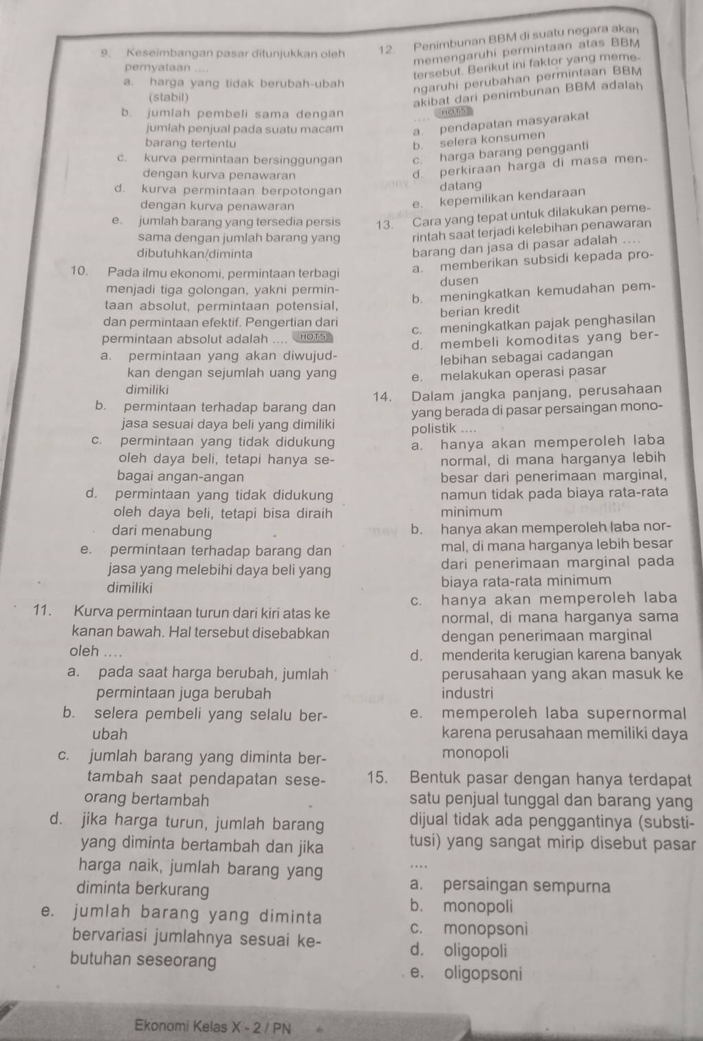 Keseimbangan pasar ditunjukkan oleh 12. Penimbunan BBM di suatu negara akan
memengaruhi permintaan atas BBM
pernyataan ....
tersebut. Berikut ini faktor yang meme-
a. harga yang tidak berubah-ubah
ngaruhi perubahan permintaan BBM
(stabil)
akibat dari penimbunan BBM adalah
b. jumlah pembeli sama dengan HOTS
jumlah penjual pada suatu macam a. pendapatan masyarakat
barang tertentu
b. selera konsumen
c. kurva permintaan bersinggungan c. harga barang pengganti
dengan kurva penawaran
d. perkiraan harga di masa men
d. kurva permintaan berpotongan
datang
dengan kurva penawaran
e. kepemilikan kendaraan
e. jumlah barang yang tersedia persis 13. Cara yang tepat untuk dilakukan peme-
sama dengan jumlah barang yang rintah saat terjadi kelebihan penawaran
dibutuhkan/diminta
barang dan jasa di pasar adalah ....
10. Pada ilmu ekonomi, permintaan terbagi
a. memberikan subsidi kepada pro-
menjadi tiga golongan, yakni permin- dusen
b. meningkatkan kemudahan pem-
taan absolut, permintaan potensial,
dan permintaan efektif. Pengertian dari berian kredit
permintaan absolut adalah .... noTs c. meningkatkan pajak penghasilan
a. permintaan yang akan diwujud- d. membeli komoditas yang ber-
lebihan sebagai cadangan
kan dengan sejumlah uang yang e. melakukan operasi pasar
dimiliki
b. permintaan terhadap barang dan 14. Dalam jangka panjang, perusahaan
yang berada di pasar persaingan mono-
jasa sesuai daya beli yang dimiliki polistik ....
c. permintaan yang tidak didukung a. hanya akan memperoleh laba
oleh daya beli, tetapi hanya se- normal, di mana harganya lebih
bagai angan-angan besar dari penerimaan marginal,
d. permintaan yang tidak didukung namun tidak pada biaya rata-rata
oleh daya beli, tetapi bisa diraih minimum
dari menabung b. hanya akan memperoleh laba nor-
e. permintaan terhadap barang dan mal, di mana harganya lebih besar
jasa yang melebihi daya beli yang dari penerimaan marginal pada
dimiliki biaya rata-rata minimum
c. hanya akan memperoleh laba
11. Kurva permintaan turun dari kiri atas ke
normal, di mana harganya sama
kanan bawah. Hal tersebut disebabkan dengan penerimaan marginal
oleh .... d. menderita kerugian karena banyak
a. pada saat harga berubah, jumlah perusahaan yang akan masuk ke
permintaan juga berubah industri
b. selera pembeli yang selalu ber- e. memperoleh laba supernormal
ubah karena perusahaan memiliki daya
c. jumlah barang yang diminta ber- monopoli
tambah saat pendapatan sese- 15. Bentuk pasar dengan hanya terdapat
orang bertambah satu penjual tunggal dan barang yang
d. jika harga turun, jumlah barang dijual tidak ada penggantinya (substi-
yang diminta bertambah dan jika
tusi) yang sangat mirip disebut pasar
harga naik, jumlah barang yang
diminta berkurang
a. persaingan sempurna
b. monopoli
e. jumlah barang yang diminta
c. monopsoni
bervariasi jumlahnya sesuai ke-
butuhan seseorang
d. oligopoli
e. oligopsoni
Ekonomi Kelas X - 2 / PN