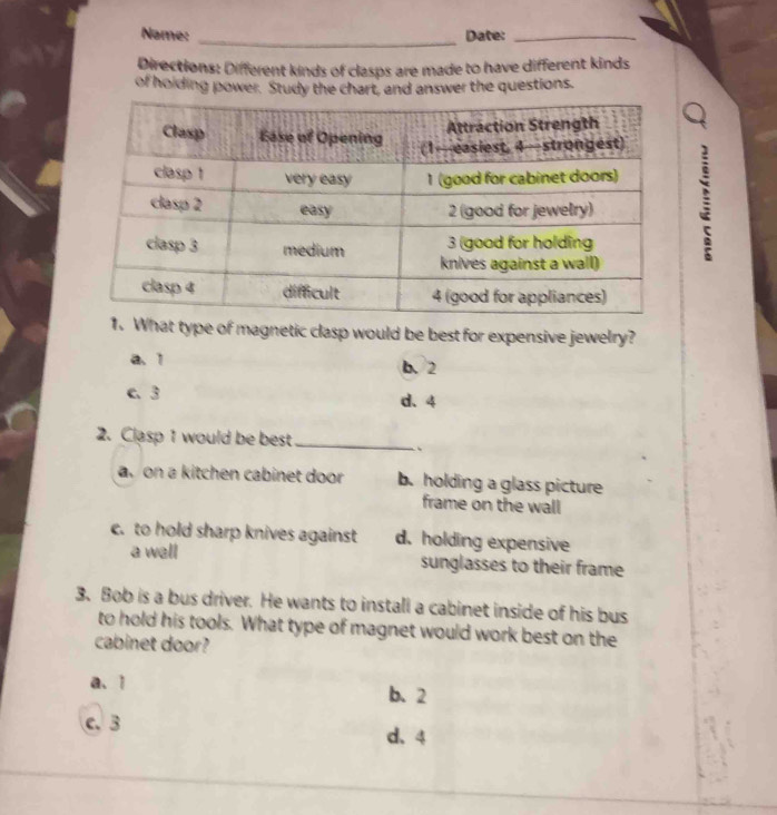 Name: _Date:_
Directions: Different kinds of clasps are made to have different kinds
of holding power. Study the chart, and answer the questions.
:
at type of magnetic clasp would be best for expensive jewelry?
a. 1 b. 2
c. 3 d、 4
2. Clasp 1 would be best_
``
a on a kitchen cabinet door b. holding a glass picture
frame on the wall
c. to hold sharp knives against d. holding expensive
a wall sunglasses to their frame
3. Bob is a bus driver. He wants to install a cabinet inside of his bus
to hold his tools. What type of magnet would work best on the
cabinet door?
a、 1 b. 2
c. 3
d、 4