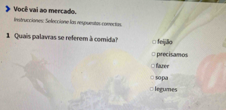 Você vai ao mercado.
Instrucciones: Seleccione las respuestas correctas.
1 Quais palavras se referem à comida? feijão
precisamos
fazer
sopa
legumes