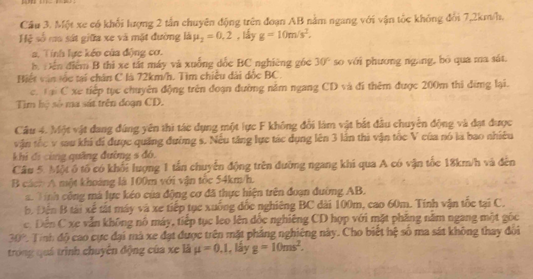 Cầu 3. Một xe có khối lượng 2 tấn chuyên động trên đoạn AB nằm ngang với vận tốc không đổi 7,2km/h.
Hệ số ma sát giữa xe và mặt đường là mu _2=0.2 , lấy g=10m/s^2.
2. Tính lực kéo của động cơ.
b Đến điểm B thi xe tất máy và xuống đốc BC nghiêng góc 30° so với phương ngàng, bó qua ma sát.
Biết văn tốc tại chân C là 72km/h. Tìm chiều dài đốc BC.
c. Tại C xe tiếp tục chuyên động trên đoạn đường năm ngang CD và đí thêm được 200m thi dừng lại.
Tìm hệ số ma sát trên đoạn CD.
Câu 4. Một vật dang đúng yên thi tác dụng một lực F không đổi làm vật bắt đầu chuyển động và đạt được
vận tốc v sau khi di được quảng đường s. Nếu tăng lực tác dụng lên 3 lần thi vận tốc V của nó là bao nhiêu
khi đi cùng quâng đường s đó.
Câu 5. Một ô tổ có khối lượng 1 tấn chuyển động trên dường ngang khi qua A có vận tốc 18km/h và đến
B cách A một khoảng là 100m với vận tốc 54km/h.
a Tính công má lực kéo của động cơ đã thực hiện trên đoạn dường AB.
b. Đến B tài xế tất máy và xe tiếp tục xuống đốc nghiêng BC dài 100m, cao 60m. Tính vận tốc tại C.
c. Dến C xe vẫn không nô máy, tiếp tục leo lên đốc nghiêng CD hợp với mặt phăng năm ngang một góc
30° 2. Tính độ cao cực đại mà xe đạt được trên mặt phảng nghiêng này. Cho biết hệ số ma sát không thay đôi
trong quá trình chuyên động của xe là mu =0,1 , lấy g=10ms^2.