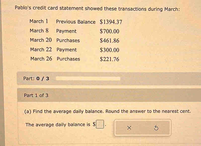 Pablo's credit card statement showed these transactions during March: 
March 1 Previous Balance $1394.37
March 8 Payment $700.00
March 20 Purchases $461.86
March 22 Payment $300.00
March 26 Purchases $221.76
Part: 0 / 3 
Part 1 of 3 
(a) Find the average daily balance. Round the answer to the nearest cent. 
The average daily balance is $
×