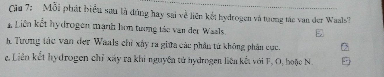 Mỗi phát biểu sau là đúng hay sai về liên kết hydrogen và tương tác van der Waals?
a. Liên kết hydrogen mạnh hơn tương tác van der Waals.
b. Tương tác van der Waals chỉ xảy ra giữa các phân tử không phân cực.
c. Liên kết hydrogen chỉ xảy ra khi nguyên tử hydrogen liên kết với F, O, hoặc N.