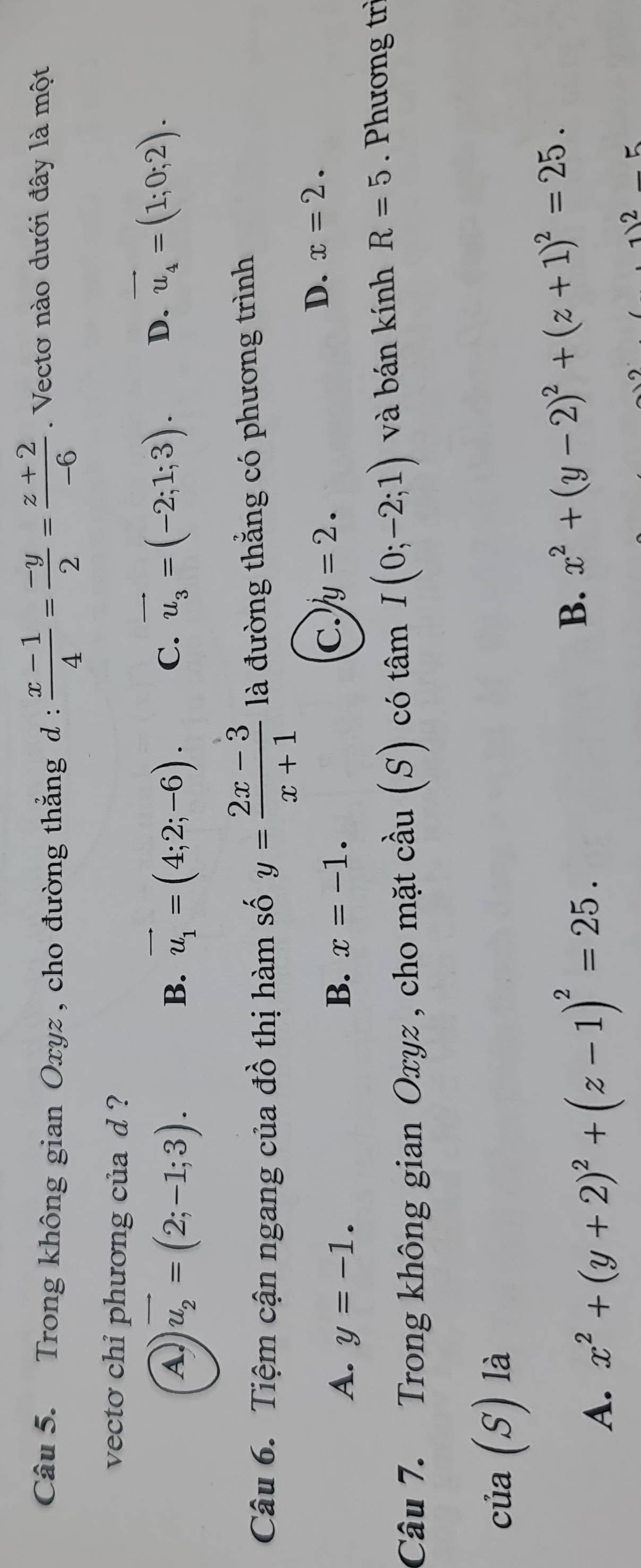 Trong không gian Oxyz , cho đường thẳng d :  (x-1)/4 = (-y)/2 = (z+2)/-6 . Vectơ nào dưới đây là một
vecto chi phương của d ?
A vector u_2=(2;-1;3).
B. vector u_1=(4;2;-6). C. vector u_3=(-2;1;3). D. vector u_4=(1;0;2). 
Câu 6. Tiệm cận ngang của đồ thị hàm số y= (2x-3)/x+1  là đường thắng có phương trình
D. x=2.
A. y=-1. B. x=-1.
C. y=2. 
Câu 7. Trong không gian Oxyz , cho mặt cầu (S) có tâm I(0;-2;1) và bán kính R=5. Phương trì
của (S) là
A. x^2+(y+2)^2+(z-1)^2=25.
B. x^2+(y-2)^2+(z+1)^2=25. 
2