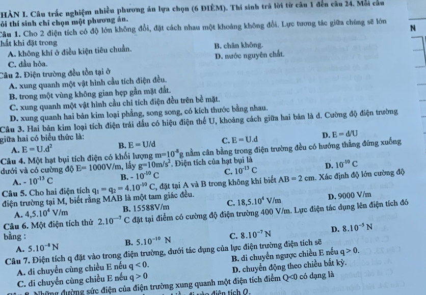 HÀN I. Câu trắc nghiệm nhiều phương án lựa chọn (6 ĐIÈM). Thí sinh trả lời từ câu 1 đến câu 24. Mỗi câu
ỏi thí sinh chỉ chọn một phương án.
Câu 1. Cho 2 điện tích có độ lớn không đổi, đặt cách nhau một khoảng không đổi. Lực tương tác giữa chúng sẽ lớn N
hất khi đặt trong
A. không khí ở điều kiện tiêu chuẩn. B. chân không.
C. dầu hỏa. D. nước nguyên chất.
Câu 2. Điện trường đều tồn tại ở
A. xung quanh một vật hình cầu tích điện đều.
B. trong một vùng không gian hẹp gần mặt đất.
C. xung quanh một vật hình cầu chỉ tích điện đều trên bề mặt.
D. xung quanh hai bản kim loại phẳng, song song, có kích thước bằng nhau.
Câu 3. Hai bản kim loại tích điện trái dấu có hiệu điện thế U, khoảng cách giữa hai bản là d. Cường độ điện trường
giữa hai có biểu thức là:
D. E=d/U
A. E=U.d^2
B. E=U/d
C. E=U.d
Câu 4. Một hạt bụi tích điện có khối lượng m=10^(-8)g nằm cân bằng trong điện trường đều có hướng thằng đứng xuống
dưới và có cường độ E=1000V/m , lấy g=10m/s^2. Điện tích của hạt bụi là
A. -10^(-13)C B. -10^(-10)C C. 10^(-13)C D. 10^(-10)C
điện trường tại M, biết rằng MAB là một tam giác đều. q_1=q_2=4.10^(-10)C 2, đặt tại A và B trong không khí biết AB=2cm. Xác định độ lớn cường độ
Câu 5. Cho hai điện tích
A. 4,5.10^4V/m B. 15588V/m C. 18,5.10^4V/m D. 9000 V/m
Câu 6. Một điện tích thử 2.10^(-7)C đặt tại điểm có cường độ điện trường 400 V/m. Lực điện tác dụng lên điện tích đó
bằng : C. 8.10^(-7)N
D. 8.10^(-5)N
B. 5.10^(-10)N
A. 5.10^(-8)N
Câu 7. Điện tích q đặt vào trong điện trường, dưới tác dụng của lực điện trường điện tích sẽ
A. di chuyển cùng chiều E nếu q<0. B. di chuyển ngược chiều E nếu q>0.
C. di chuyển cùng chiều E nếu q>0 D. chuyển động theo chiều bất kỳ.
Những đường sức điện của điện trường xung quanh một điện tích điểm Q<0</tex> có dạng là